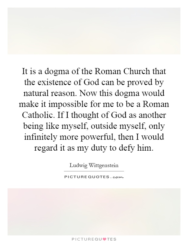 It is a dogma of the Roman Church that the existence of God can be proved by natural reason. Now this dogma would make it impossible for me to be a Roman Catholic. If I thought of God as another being like myself, outside myself, only infinitely more powerful, then I would regard it as my duty to defy him Picture Quote #1