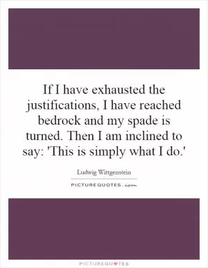 If I have exhausted the justifications, I have reached bedrock and my spade is turned. Then I am inclined to say: 'This is simply what I do.' Picture Quote #1