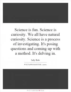 Science is fun. Science is curiosity. We all have natural curiosity. Science is a process of investigating. It's posing questions and coming up with a method. It's delving in Picture Quote #1