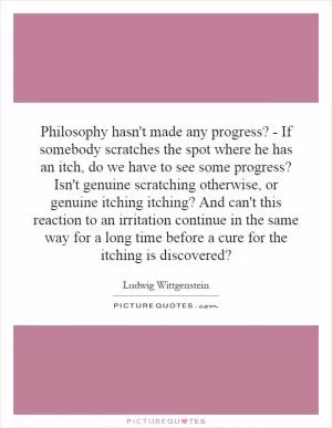 Philosophy hasn't made any progress? - If somebody scratches the spot where he has an itch, do we have to see some progress? Isn't genuine scratching otherwise, or genuine itching itching? And can't this reaction to an irritation continue in the same way for a long time before a cure for the itching is discovered? Picture Quote #1