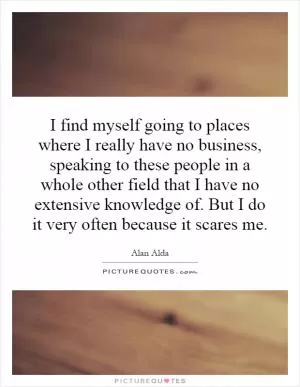 I find myself going to places where I really have no business, speaking to these people in a whole other field that I have no extensive knowledge of. But I do it very often because it scares me Picture Quote #1
