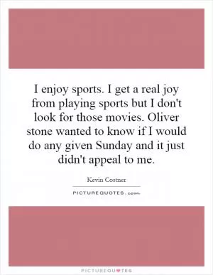 I enjoy sports. I get a real joy from playing sports but I don't look for those movies. Oliver stone wanted to know if I would do any given Sunday and it just didn't appeal to me Picture Quote #1