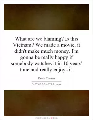 What are we blaming? Is this Vietnam? We made a movie, it didn't make much money. I'm gonna be really happy if somebody watches it in 10 years' time and really enjoys it Picture Quote #1