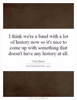 I think we're a band with a lot of history now so it's nice to come up with something that doesn't have any history at all Picture Quote #1