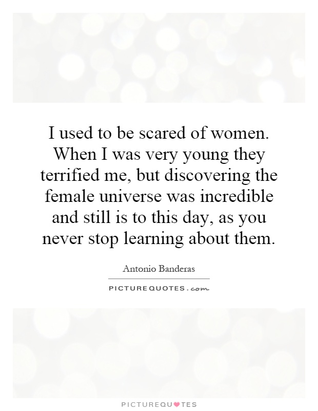 I used to be scared of women. When I was very young they terrified me, but discovering the female universe was incredible and still is to this day, as you never stop learning about them Picture Quote #1