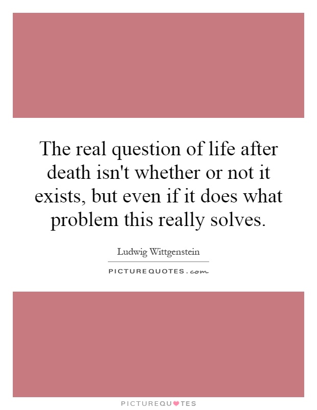 The real question of life after death isn't whether or not it exists, but even if it does what problem this really solves Picture Quote #1
