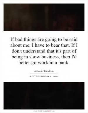 If bad things are going to be said about me, I have to bear that. If I don't understand that it's part of being in show business, then I'd better go work in a bank Picture Quote #1