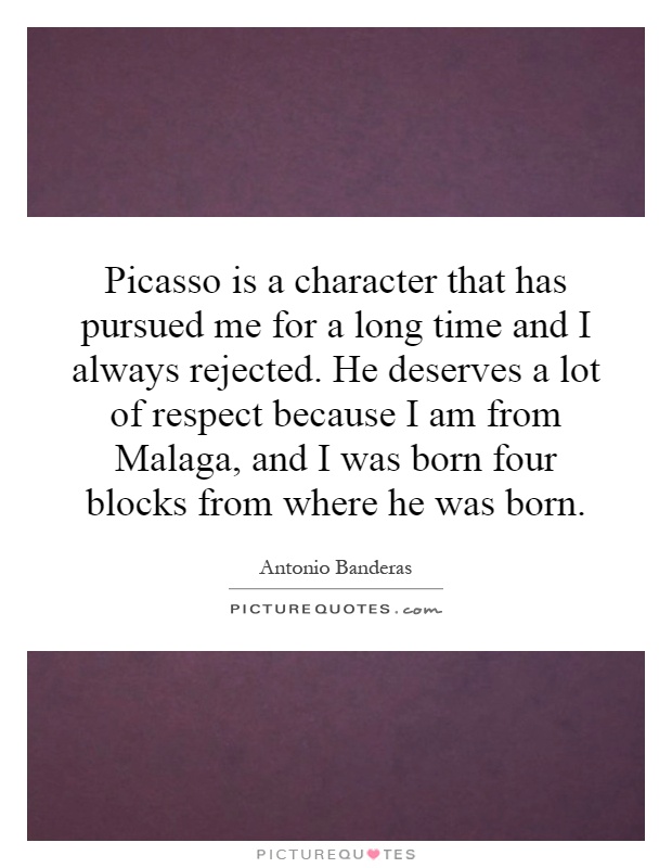 Picasso is a character that has pursued me for a long time and I always rejected. He deserves a lot of respect because I am from Malaga, and I was born four blocks from where he was born Picture Quote #1