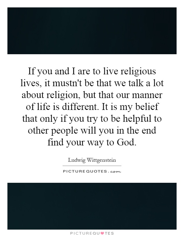 If you and I are to live religious lives, it mustn't be that we talk a lot about religion, but that our manner of life is different. It is my belief that only if you try to be helpful to other people will you in the end find your way to God Picture Quote #1
