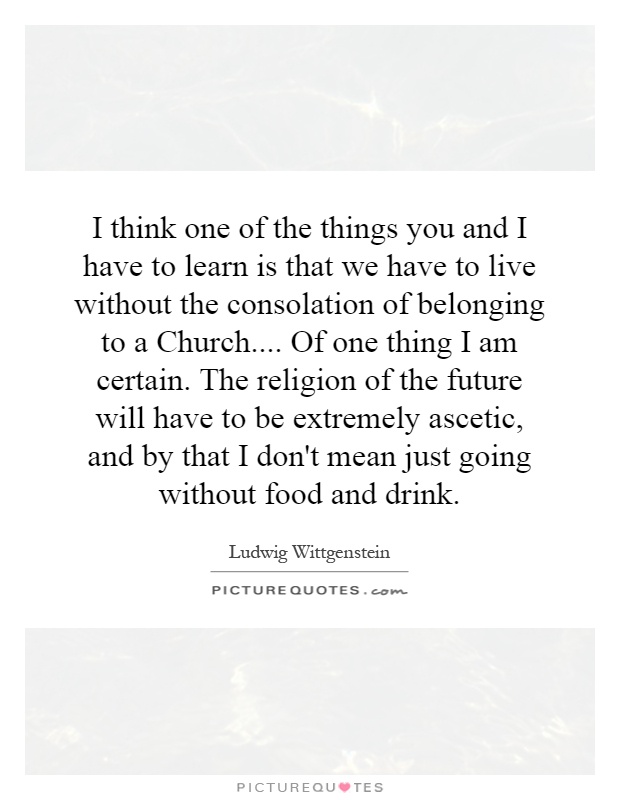 I think one of the things you and I have to learn is that we have to live without the consolation of belonging to a Church.... Of one thing I am certain. The religion of the future will have to be extremely ascetic, and by that I don't mean just going without food and drink Picture Quote #1