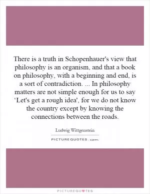 There is a truth in Schopenhauer's view that philosophy is an organism, and that a book on philosophy, with a beginning and end, is a sort of contradiction.... In philosophy matters are not simple enough for us to say ‘Let's get a rough idea', for we do not know the country except by knowing the connections between the roads Picture Quote #1