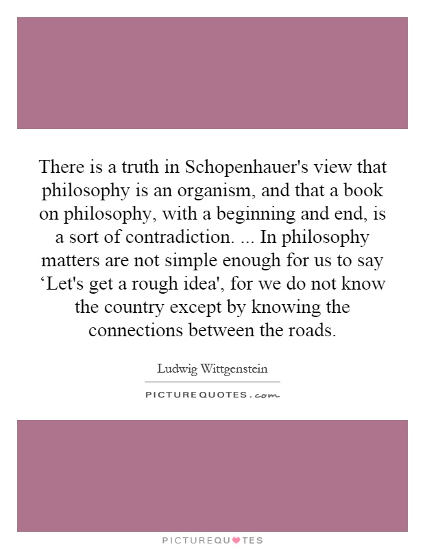 There is a truth in Schopenhauer's view that philosophy is an organism, and that a book on philosophy, with a beginning and end, is a sort of contradiction.... In philosophy matters are not simple enough for us to say ‘Let's get a rough idea', for we do not know the country except by knowing the connections between the roads Picture Quote #1