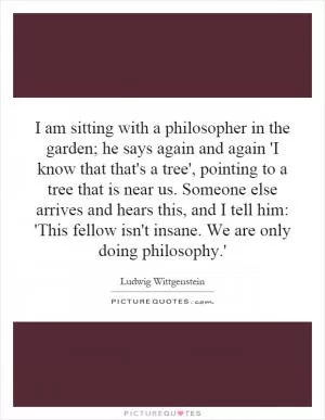 I am sitting with a philosopher in the garden; he says again and again 'I know that that's a tree', pointing to a tree that is near us. Someone else arrives and hears this, and I tell him: 'This fellow isn't insane. We are only doing philosophy.' Picture Quote #1