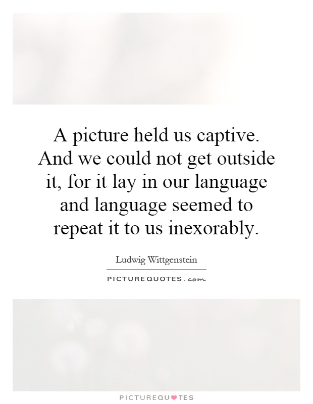 A picture held us captive. And we could not get outside it, for it lay in our language and language seemed to repeat it to us inexorably Picture Quote #1
