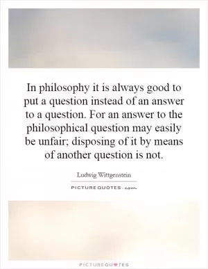 In philosophy it is always good to put a question instead of an answer to a question. For an answer to the philosophical question may easily be unfair; disposing of it by means of another question is not Picture Quote #1