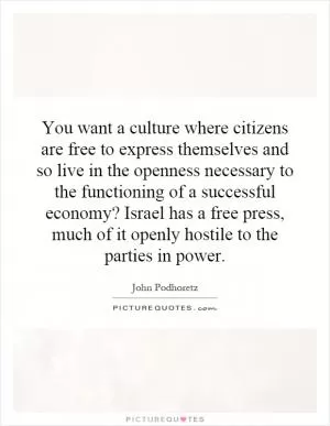 You want a culture where citizens are free to express themselves and so live in the openness necessary to the functioning of a successful economy? Israel has a free press, much of it openly hostile to the parties in power Picture Quote #1