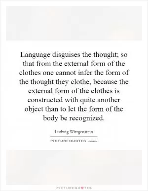 Language disguises the thought; so that from the external form of the clothes one cannot infer the form of the thought they clothe, because the external form of the clothes is constructed with quite another object than to let the form of the body be recognized Picture Quote #1