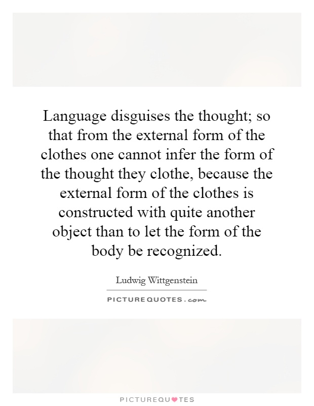 Language disguises the thought; so that from the external form of the clothes one cannot infer the form of the thought they clothe, because the external form of the clothes is constructed with quite another object than to let the form of the body be recognized Picture Quote #1
