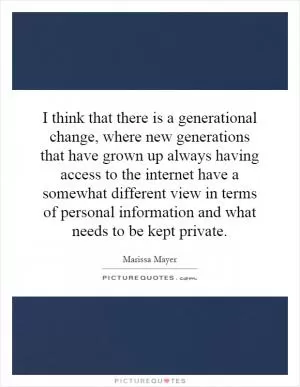 I think that there is a generational change, where new generations that have grown up always having access to the internet have a somewhat different view in terms of personal information and what needs to be kept private Picture Quote #1