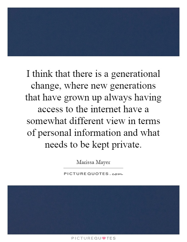 I think that there is a generational change, where new generations that have grown up always having access to the internet have a somewhat different view in terms of personal information and what needs to be kept private Picture Quote #1