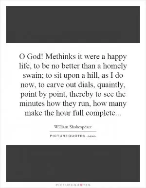 O God! Methinks it were a happy life, to be no better than a homely swain; to sit upon a hill, as I do now, to carve out dials, quaintly, point by point, thereby to see the minutes how they run, how many make the hour full complete Picture Quote #1