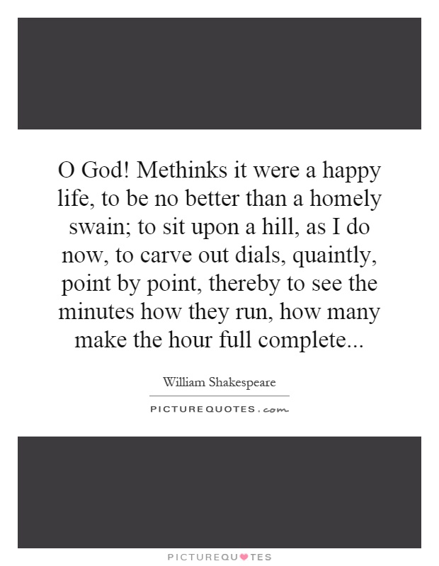 O God! Methinks it were a happy life, to be no better than a homely swain; to sit upon a hill, as I do now, to carve out dials, quaintly, point by point, thereby to see the minutes how they run, how many make the hour full complete Picture Quote #1