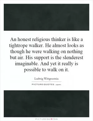 An honest religious thinker is like a tightrope walker. He almost looks as though he were walking on nothing but air. His support is the slenderest imaginable. And yet it really is possible to walk on it Picture Quote #1