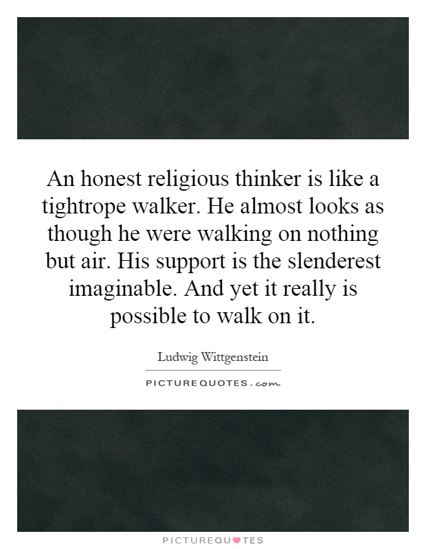 An honest religious thinker is like a tightrope walker. He almost looks as though he were walking on nothing but air. His support is the slenderest imaginable. And yet it really is possible to walk on it Picture Quote #1