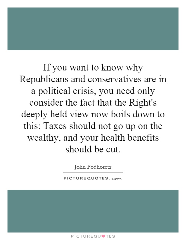 If you want to know why Republicans and conservatives are in a political crisis, you need only consider the fact that the Right's deeply held view now boils down to this: Taxes should not go up on the wealthy, and your health benefits should be cut Picture Quote #1