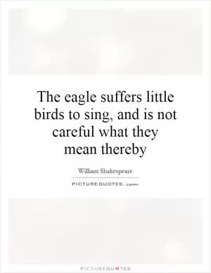 The eagle suffers little birds to sing, and is not careful what they mean thereby Picture Quote #1