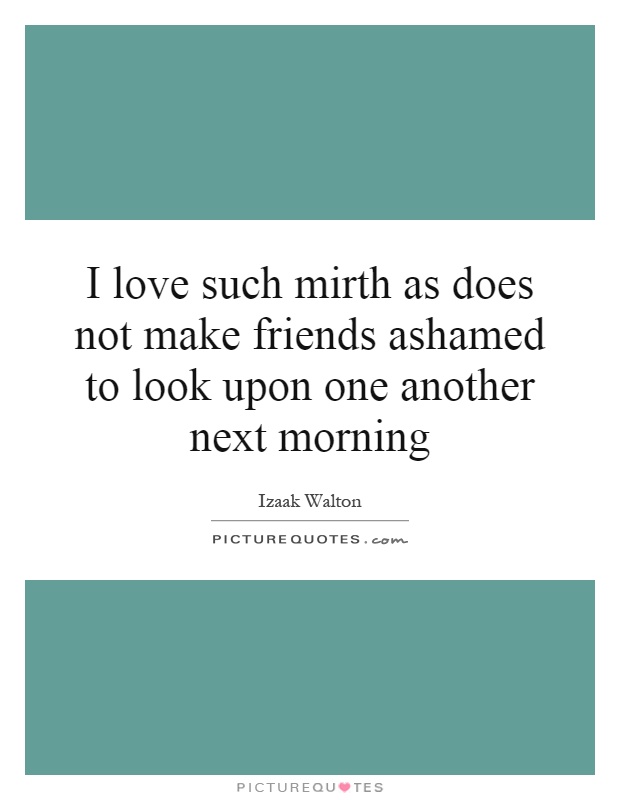 I love such mirth as does not make friends ashamed to look upon one another next morning Picture Quote #1