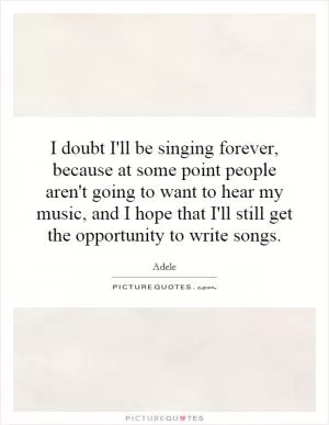 I doubt I'll be singing forever, because at some point people aren't going to want to hear my music, and I hope that I'll still get the opportunity to write songs Picture Quote #1