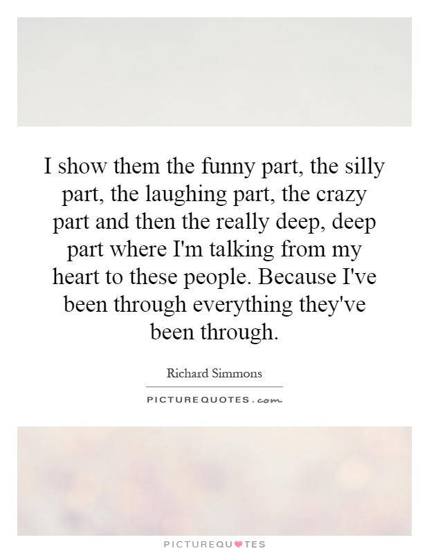 I show them the funny part, the silly part, the laughing part, the crazy part and then the really deep, deep part where I'm talking from my heart to these people. Because I've been through everything they've been through Picture Quote #1