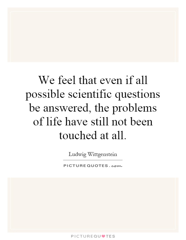 We feel that even if all possible scientific questions be answered, the problems of life have still not been touched at all Picture Quote #1
