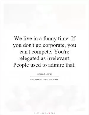 We live in a funny time. If you don't go corporate, you can't compete. You're relegated as irrelevant. People used to admire that Picture Quote #1