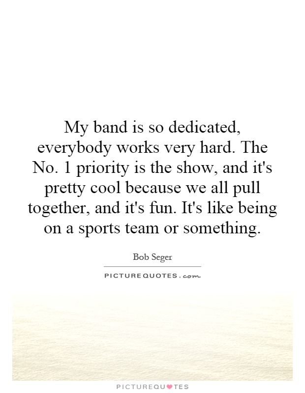 My band is so dedicated, everybody works very hard. The No. 1 priority is the show, and it's pretty cool because we all pull together, and it's fun. It's like being on a sports team or something Picture Quote #1