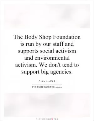 The Body Shop Foundation is run by our staff and supports social activism and environmental activism. We don't tend to support big agencies Picture Quote #1