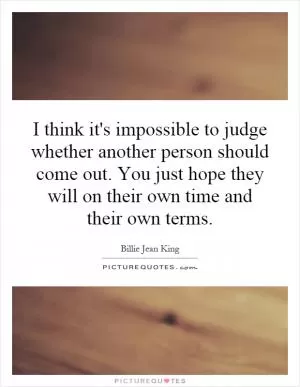 I think it's impossible to judge whether another person should come out. You just hope they will on their own time and their own terms Picture Quote #1