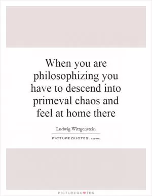 When you are philosophizing you have to descend into primeval chaos and feel at home there Picture Quote #1