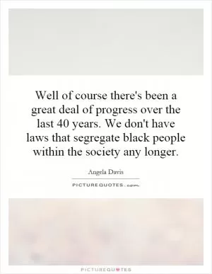 Well of course there's been a great deal of progress over the last 40 years. We don't have laws that segregate black people within the society any longer Picture Quote #1