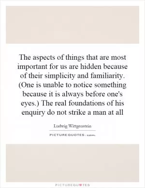 The aspects of things that are most important for us are hidden because of their simplicity and familiarity. (One is unable to notice something because it is always before one's eyes.) The real foundations of his enquiry do not strike a man at all Picture Quote #1