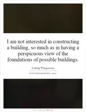 I am not interested in constructing a building, so much as in having a perspicuous view of the foundations of possible buildings Picture Quote #1