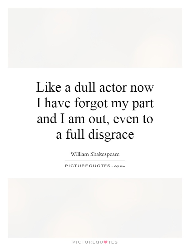 Like a dull actor now I have forgot my part and I am out, even to a full disgrace Picture Quote #1