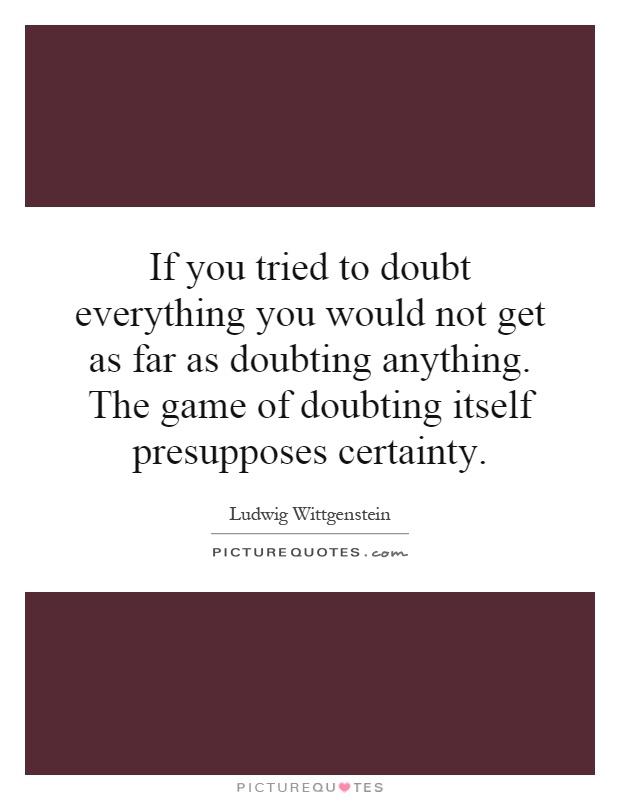 If you tried to doubt everything you would not get as far as doubting anything. The game of doubting itself presupposes certainty Picture Quote #1