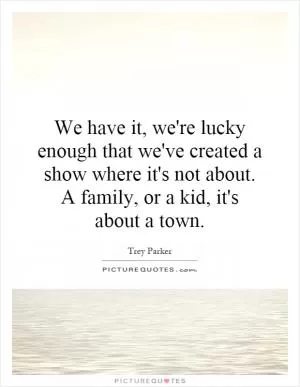 We have it, we're lucky enough that we've created a show where it's not about. A family, or a kid, it's about a town Picture Quote #1