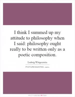 I think I summed up my attitude to philosophy when I said: philosophy ought really to be written only as a poetic composition Picture Quote #1