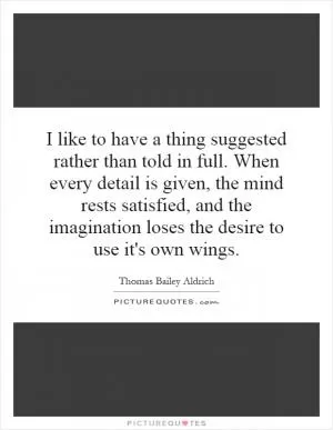 I like to have a thing suggested rather than told in full. When every detail is given, the mind rests satisfied, and the imagination loses the desire to use it's own wings Picture Quote #1
