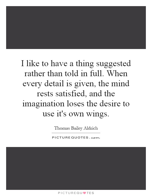 I like to have a thing suggested rather than told in full. When every detail is given, the mind rests satisfied, and the imagination loses the desire to use it's own wings Picture Quote #1