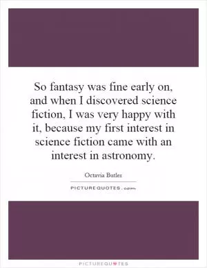 So fantasy was fine early on, and when I discovered science fiction, I was very happy with it, because my first interest in science fiction came with an interest in astronomy Picture Quote #1