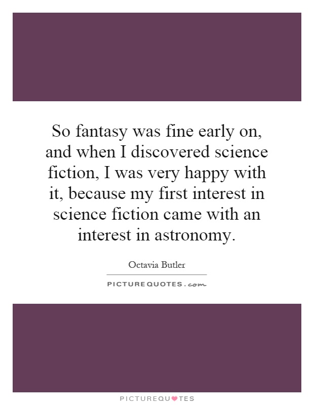 So fantasy was fine early on, and when I discovered science fiction, I was very happy with it, because my first interest in science fiction came with an interest in astronomy Picture Quote #1